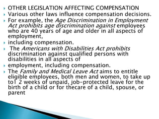  OTHER LEGISLATION AFFECTING COMPENSATION
 Various other laws influence compensation decisions.
 For example, the Age Discrimination in Employment
Act prohibits age discrimination against employees
who are 40 years of age and older in all aspects of
employment,
 including compensation.
 The Americans with Disabilities Act prohibits
discrimination against qualified persons with
disabilities in all aspects of
 employment, including compensation.
 The Family and Medical Leave Act aims to entitle
eligible employees, both men and women, to take up
to1 2 weeks of unpaid, job-protected leave for the
birth of a child or for thecare of a child, spouse, or
parent
 