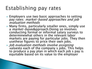  Employers use two basic approaches to setting
pay rates: market-based approaches and job
evaluation methods
 Many firms, particularly smaller ones, simply use
a market-basedapproach.Doing so involves
conducting formal or informal salary surveys to
determinewhat others in the relevant labor
markets are paying for particular jobs. They then
usethese figures to price their own jobs.
 Job evaluation methods involve assigning
valuesto each of the company s jobs. This helps
to produce a pay plan in which each job s pay is
equitable based on its value to the employer
 