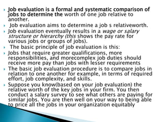  Job evaluation is a formal and systematic comparison of
jobs to determine the worth of one job relative to
another.
 Job evaluation aims to determine a job s relativeworth.
 Job evaluation eventually results in a wage or salary
structure or hierarchy (this shows the pay rate for
various jobs or groups of jobs).
 The basic principle of job evaluation is this:
 Jobs that require greater qualifications, more
responsibilities, and morecomplex job duties should
receive more pay than jobs with lesser requirements
 The basic job evaluation procedure is to compare jobs in
relation to one another for example, in terms of required
effort, job complexity, and skills.
 Suppose you know(based on your job evaluation) the
relative worth of the key jobs in your firm. You then
conduct a salary survey to see what others are paying for
similar jobs. You are then well on your way to being able
to price all the jobs in your organization equitably
 