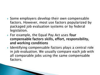  Some employers develop their own compensable
factors. However, most use factors popularized by
packaged job evaluation systems or by federal
legislation.
 For example, the Equal Pay Act uses four
compensable factors skills, effort, responsibility,
and working conditions
 Identifying compensable factors plays a central role
in job evaluation. We usually compare each job with
all comparable jobs using the same compensable
factors.
 