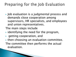  Job evaluation is a judgmental process and
demands close cooperation among
supervisors, HR specialists, and employees
and union representatives.
The main steps include
 identifying the need for the program,
 getting cooperation, and
 then choosing an evaluation committee.
The committee then performs the actual
evaluation.
 