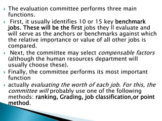  The evaluation committee performs three main
functions.
 First, it usually identifies 10 or 15 key benchmark
jobs. These will be the first jobs they ll evaluate and
will serve as the anchors or benchmarks against which
the relative importance or value of all other jobs is
compared.
 Next, the committee may select compensable factors
(although the human resources department will
usually choose these).
 Finally, the committee performs its most important
function
 actually evaluating the worth of each job. For this, the
committee will probably use one of the following
methods: ranking, Grading, job classification,or point
method.
 