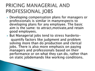  Developing compensation plans for managers or
professionals is similar in manyrespects to
developing plans for any employee. The basic
aim is the same: to attract,motivate,and retain
good employees.
 But Managerial jobs tend to stress harderto-
quantify factors like judgment and problem
solving more than do production and clerical
jobs. There is also more emphasis on paying
managers and professionals based on their
performance or on what they can do, rather than
on static jobdemands like working conditions.
 