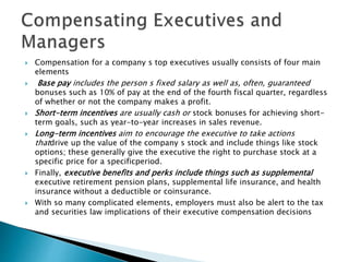  Compensation for a company s top executives usually consists of four main
elements
 Base pay includes the person s fixed salary as well as, often, guaranteed
bonuses such as 10% of pay at the end of the fourth fiscal quarter, regardless
of whether or not the company makes a profit.
 Short-term incentives are usually cash or stock bonuses for achieving short-
term goals, such as year-to-year increases in sales revenue.
 Long-term incentives aim to encourage the executive to take actions
thatdrive up the value of the company s stock and include things like stock
options; these generally give the executive the right to purchase stock at a
specific price for a specificperiod.
 Finally, executive benefits and perks include things such as supplemental
executive retirement pension plans, supplemental life insurance, and health
insurance without a deductible or coinsurance.
 With so many complicated elements, employers must also be alert to the tax
and securities law implications of their executive compensation decisions
 