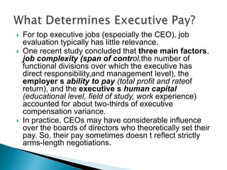  For top executive jobs (especially the CEO), job
evaluation typically has little relevance.
 One recent study concluded that three main factors,
job complexity (span of control,the number of
functional divisions over which the executive has
direct responsibility,and management level), the
employer s ability to pay (total profit and rateof
return), and the executive s human capital
(educational level, field of study, work experience)
accounted for about two-thirds of executive
compensation variance.
 In practice, CEOs may have considerable influence
over the boards of directors who theoretically set their
pay. So, their pay sometimes doesn t reflect strictly
arms-length negotiations.
 