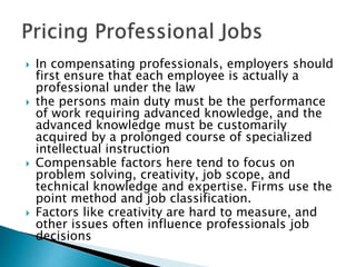  In compensating professionals, employers should
first ensure that each employee is actually a
professional under the law
 the persons main duty must be the performance
of work requiring advanced knowledge, and the
advanced knowledge must be customarily
acquired by a prolonged course of specialized
intellectual instruction
 Compensable factors here tend to focus on
problem solving, creativity, job scope, and
technical knowledge and expertise. Firms use the
point method and job classification.
 Factors like creativity are hard to measure, and
other issues often influence professionals job
decisions
 