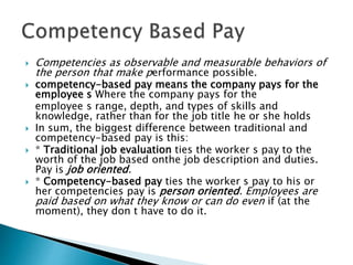  Competencies as observable and measurable behaviors of
the person that make performance possible.
 competency-based pay means the company pays for the
employee s Where the company pays for the
employee s range, depth, and types of skills and
knowledge, rather than for the job title he or she holds
 In sum, the biggest difference between traditional and
competency-based pay is this:
 * Traditional job evaluation ties the worker s pay to the
worth of the job based onthe job description and duties.
Pay is job oriented.
 * Competency-based pay ties the worker s pay to his or
her competencies pay is person oriented. Employees are
paid based on what they know or can do even if (at the
moment), they don t have to do it.
 
