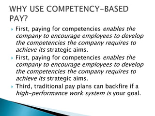  First, paying for competencies enables the
company to encourage employees to develop
the competencies the company requires to
achieve its strategic aims.
 First, paying for competencies enables the
company to encourage employees to develop
the competencies the company requires to
achieve its strategic aims.
 Third, traditional pay plans can backfire if a
high-performance work system is your goal.
 
