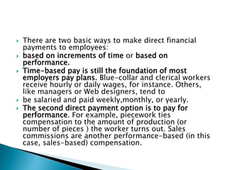  There are two basic ways to make direct financial
payments to employees:
 based on increments of time or based on
performance.
 Time-based pay is still the foundation of most
employers pay plans. Blue-collar and clerical workers
receive hourly or daily wages, for instance. Others,
like managers or Web designers, tend to
 be salaried and paid weekly,monthly, or yearly.
 The second direct payment option is to pay for
performance. For example, piecework ties
compensation to the amount of production (or
number of pieces ) the worker turns out. Sales
commissions are another performance-based (in this
case, sales-based) compensation.
 