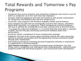  Companies face severe economic and competitive challenges and results in war for
talent as companies vie to hire and retain top employees
 Younger millennial applicants will enter the workforce with greater expectations
for recognition and feedback than did their predecessors
 Tomorrow s pay programs will therefore probably exhibit several features.
 Every company has jobs that are strategically crucial to their futures, and others,
which while important, are supportive. Talent management oriented employers
will have to identify the strategically crucial jobs and pay them at premium levels.
 To engage the millennial employees, it s essential that they know what s expected
of them, and that they get continuing constructive feedback about their
performance.
 Incentives will be a component of every compensation package.
 Employers will have to be creative about providing rewards like stock ownership
options to provide young talent with the opportunity tocreate retirement wealth
through their employment.
 And nonfinancial rewards including personal recognition will grow in importance
as supplements to financial rewards.
 total rewards encompass the traditional compensation components, but also
things such as recognition and redesigned more challenging jobs , telecommuting
programs,health and well being programs, and training and career development
 