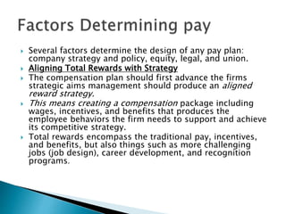  Several factors determine the design of any pay plan:
company strategy and policy, equity, legal, and union.
 Aligning Total Rewards with Strategy
 The compensation plan should first advance the firms
strategic aims management should produce an aligned
reward strategy.
 This means creating a compensation package including
wages, incentives, and benefits that produces the
employee behaviors the firm needs to support and achieve
its competitive strategy.
 Total rewards encompass the traditional pay, incentives,
and benefits, but also things such as more challenging
jobs (job design), career development, and recognition
programs.
 