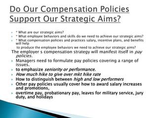  * What are our strategic aims?
 * What employee behaviors and skills do we need to achieve our strategic aims?
 * What compensation policies and practices salary, incentive plans, and benefits
will help
to produce the employee behaviors we need to achieve our strategic aims?
The employer s compensation strategy will manifest itself in pay
policies.
 Managers need to formulate pay policies covering a range of
issues.
 to emphasize seniority or performance.
 How much hike to give over mkt hike rate
 How to distinguish between high and low performers
 Other pay policies usually cover how to award salary increases
and promotions,
 overtime pay, probationary pay, leaves for military service, jury
duty, and holidays
 