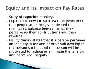  Story of capuchin monkeys…
 EQUITY THEORY OF MOTIVATION postulates
that people are strongly motivated to
maintain a balance between what they
perceive as their contributions and their
rewards.
 Equity theory states that if a person perceives
an inequity, a tension or drive will develop in
the person s mind, and the person will be
motivated to reduce or eliminate the tension
and perceived inequity.
 