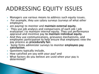  Managers use various means to address such equity issues.
 For example, they use salary surveys (surveys of what other
employers
 are paying) to monitor and maintain external equity.
 They use job analysis and comparisons of each job ( job
evaluation ) to maintain internal equity. They use performance
appraisal and incentive pay to maintain individual equity.
 And they use communications, grievance mechanisms, and
employees participation to help ensure that employees view the
pay process as procedurally fair.
 Some firms administer surveys to monitor employees pay
satisfaction.
 Questions typically include,
 How satisfied are you with your pay? and
 What factors do you believe are used when your pay is
determined?
 