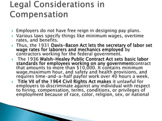 Employers do not have free reign in designing pay plans.
 Various laws specify things like minimum wages, overtime
rates, and benefits.
 Thus, the 1931 Davis-Bacon Act lets the secretary of labor set
wage rates for laborers and mechanics employed by
contractors working for the federal government.
 The 1936 Walsh-Healey Public Contract Act sets basic labor
standards for employees working on any governmentcontract
that amounts to more than $10,000. It contains minimum
wage,maximum hour, and safety and health provisions, and
requires time-and-a-half payfor work over 40 hours a week.
 Title VII of the 1964 Civil Rights Act makes it unlawful for
employers to discriminate against any individual with respect
to hiring, compensation, terms, conditions, or privileges of
employment because of race, color, religion, sex, or national
 
