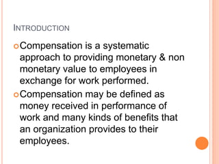 INTRODUCTION
Compensation is a systematic
approach to providing monetary & non
monetary value to employees in
exchange for work performed.
Compensation may be defined as
money received in performance of
work and many kinds of benefits that
an organization provides to their
employees.
 