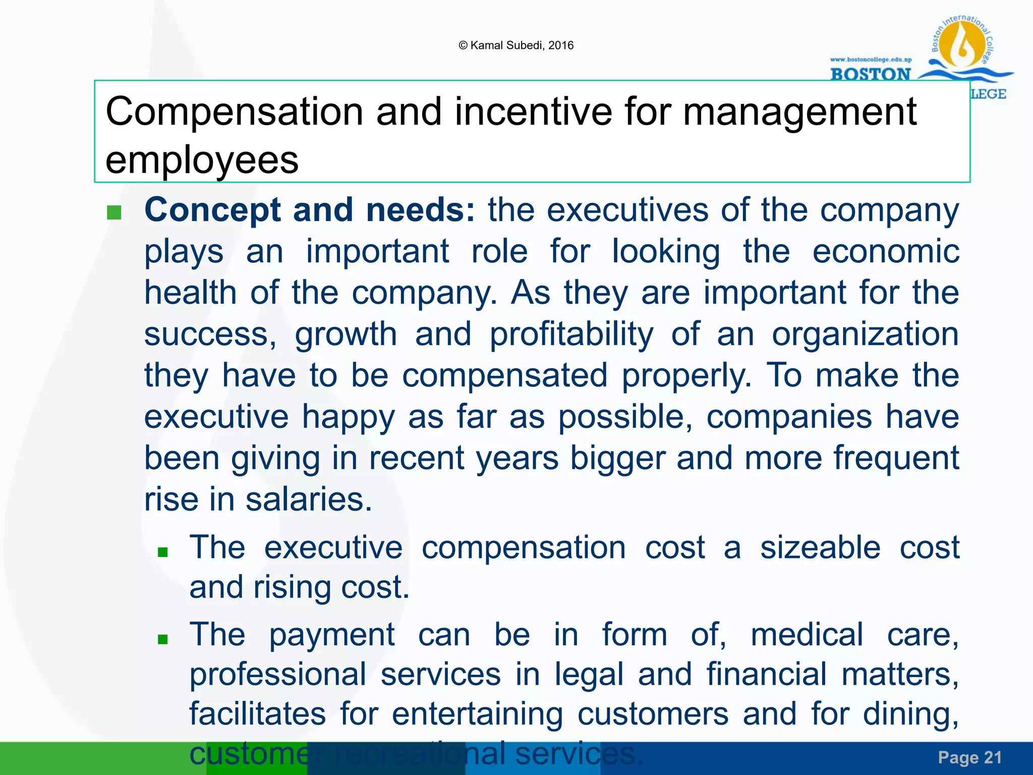 Page 21
Compensation and incentive for management
employees
 Concept and needs: the executives of the company
plays an important role for looking the economic
health of the company. As they are important for the
success, growth and profitability of an organization
they have to be compensated properly. To make the
executive happy as far as possible, companies have
been giving in recent years bigger and more frequent
rise in salaries.
 The executive compensation cost a sizeable cost
and rising cost.
 The payment can be in form of, medical care,
professional services in legal and financial matters,
facilitates for entertaining customers and for dining,
customer recreational services.
© Kamal Subedi, 2016
 