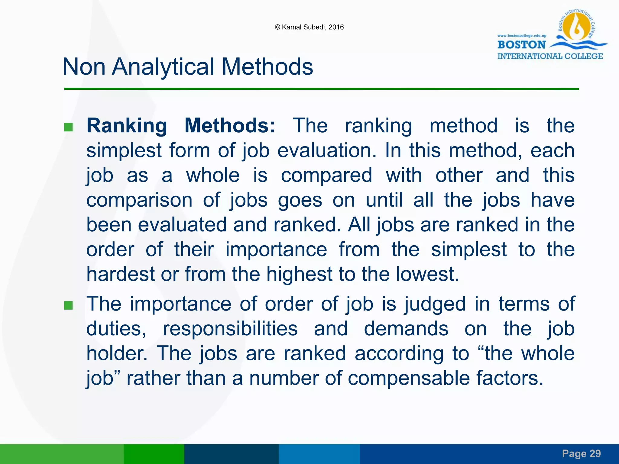 Page 29
Non Analytical Methods
 Ranking Methods: The ranking method is the
simplest form of job evaluation. In this method, each
job as a whole is compared with other and this
comparison of jobs goes on until all the jobs have
been evaluated and ranked. All jobs are ranked in the
order of their importance from the simplest to the
hardest or from the highest to the lowest.
 The importance of order of job is judged in terms of
duties, responsibilities and demands on the job
holder. The jobs are ranked according to “the whole
job” rather than a number of compensable factors.
© Kamal Subedi, 2016
 