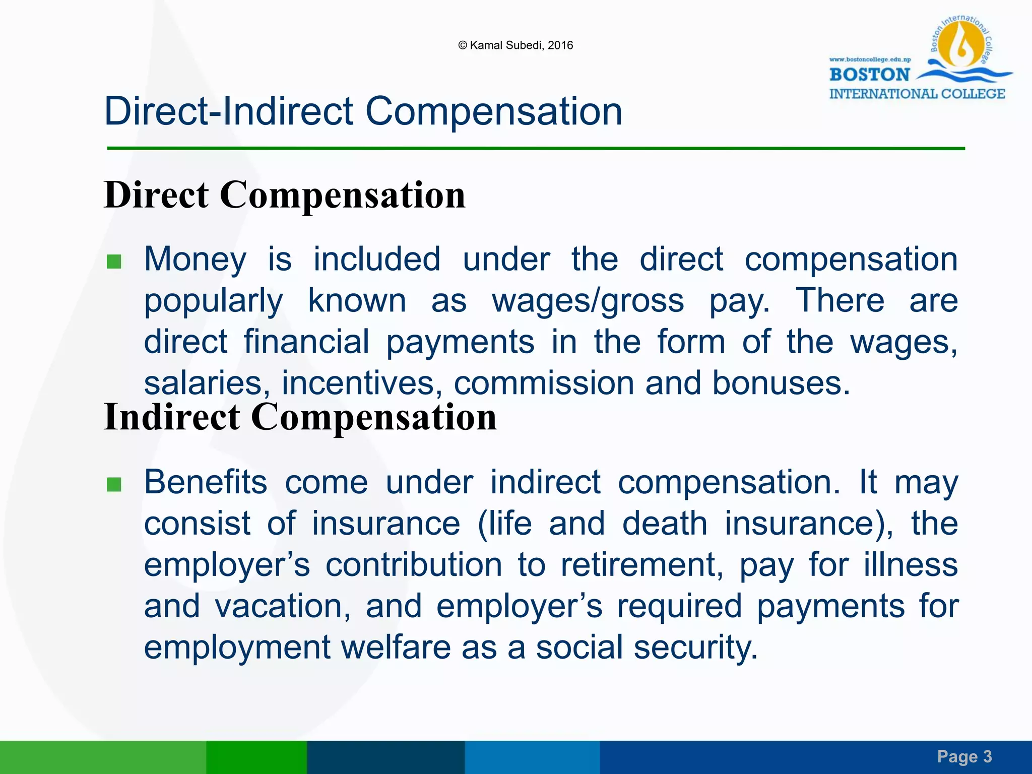 Page 3
Direct-Indirect Compensation
 Money is included under the direct compensation
popularly known as wages/gross pay. There are
direct financial payments in the form of the wages,
salaries, incentives, commission and bonuses.
 Benefits come under indirect compensation. It may
consist of insurance (life and death insurance), the
employer’s contribution to retirement, pay for illness
and vacation, and employer’s required payments for
employment welfare as a social security.
Direct Compensation
Indirect Compensation
© Kamal Subedi, 2016
 