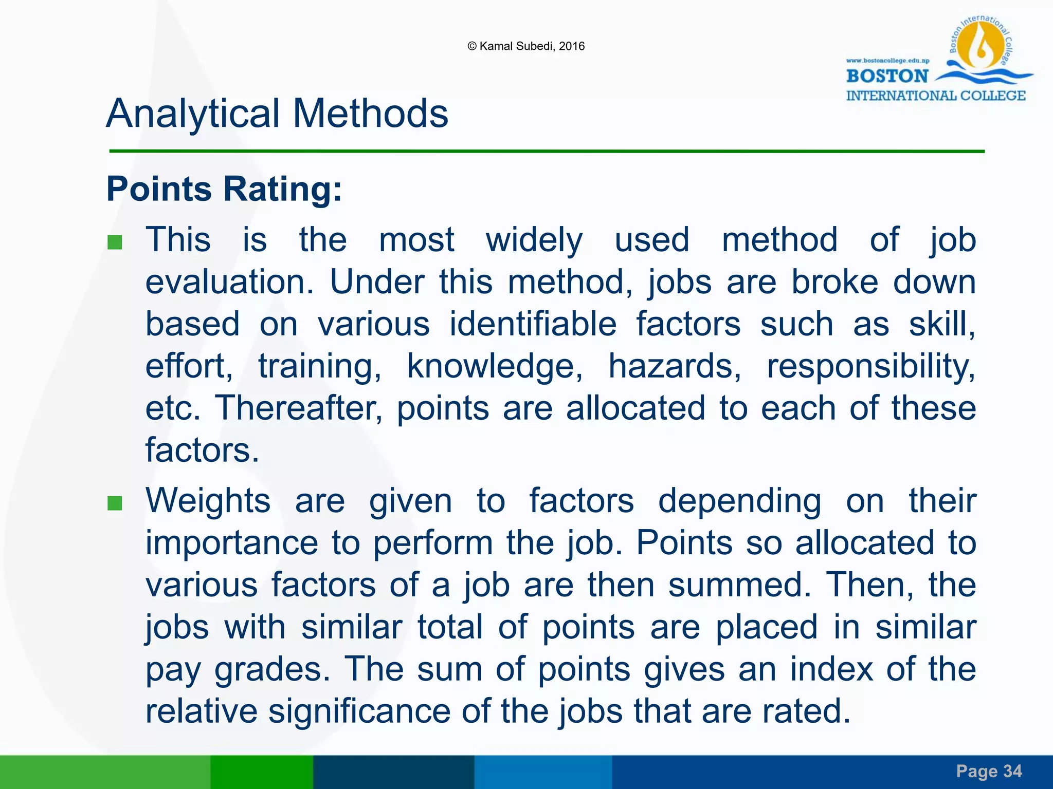 Page 34
Analytical Methods
Points Rating:
 This is the most widely used method of job
evaluation. Under this method, jobs are broke down
based on various identifiable factors such as skill,
effort, training, knowledge, hazards, responsibility,
etc. Thereafter, points are allocated to each of these
factors.
 Weights are given to factors depending on their
importance to perform the job. Points so allocated to
various factors of a job are then summed. Then, the
jobs with similar total of points are placed in similar
pay grades. The sum of points gives an index of the
relative significance of the jobs that are rated.
© Kamal Subedi, 2016
 
