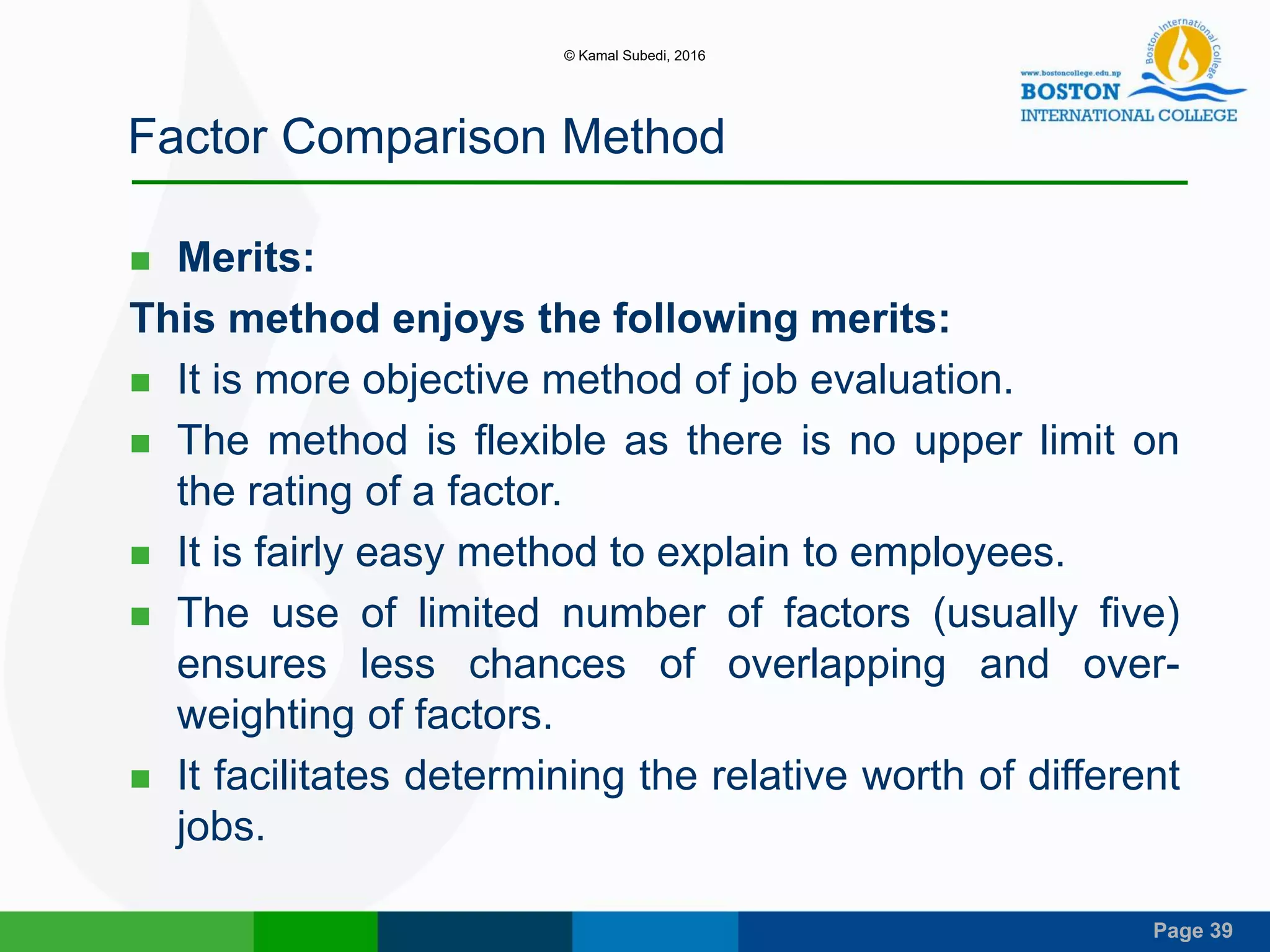 Page 39
Factor Comparison Method
 Merits:
This method enjoys the following merits:
 It is more objective method of job evaluation.
 The method is flexible as there is no upper limit on
the rating of a factor.
 It is fairly easy method to explain to employees.
 The use of limited number of factors (usually five)
ensures less chances of overlapping and over-
weighting of factors.
 It facilitates determining the relative worth of different
jobs.
© Kamal Subedi, 2016
 