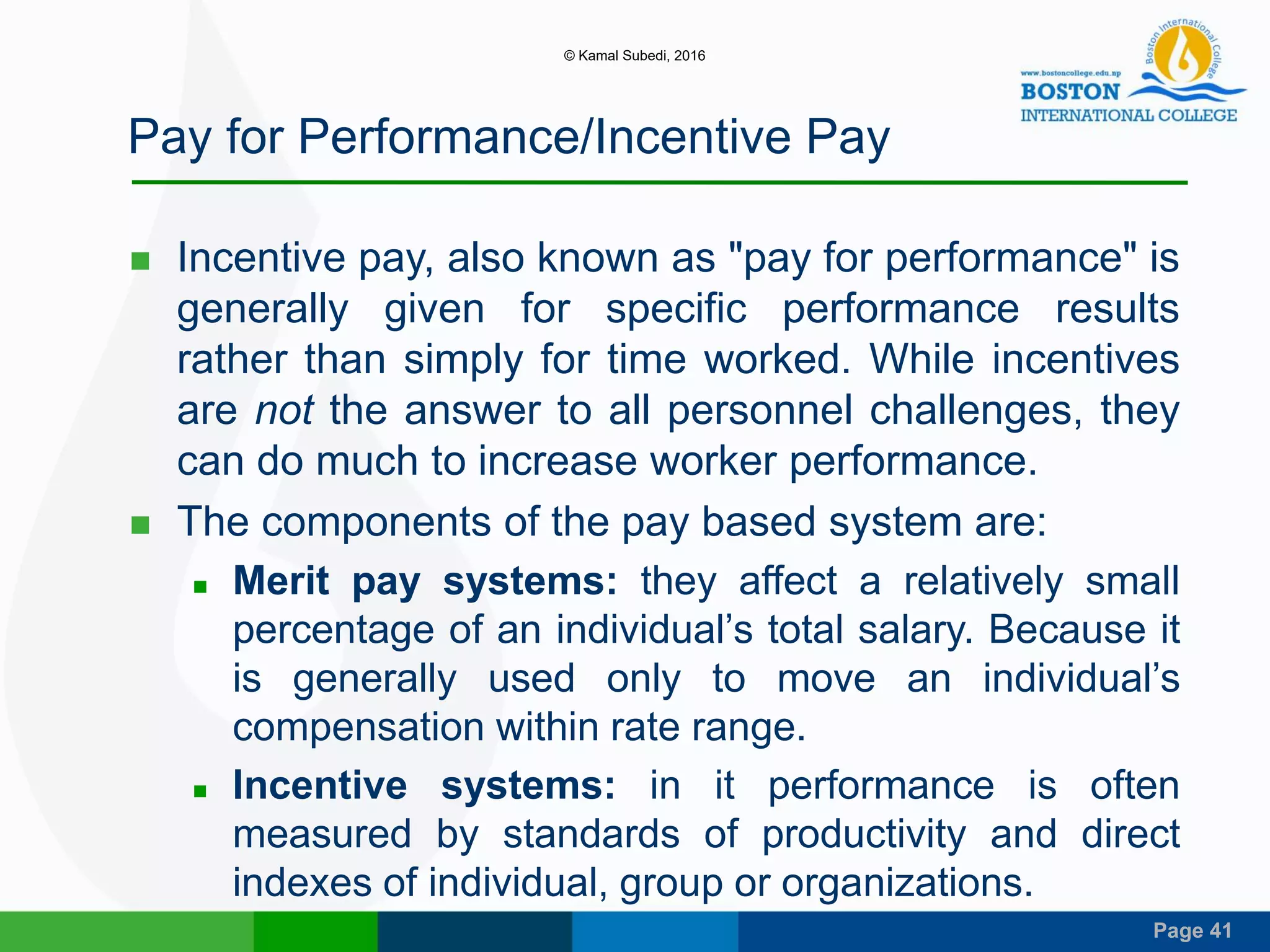 Page 41
Pay for Performance/Incentive Pay
 Incentive pay, also known as "pay for performance" is
generally given for specific performance results
rather than simply for time worked. While incentives
are not the answer to all personnel challenges, they
can do much to increase worker performance.
 The components of the pay based system are:
 Merit pay systems: they affect a relatively small
percentage of an individual’s total salary. Because it
is generally used only to move an individual’s
compensation within rate range.
 Incentive systems: in it performance is often
measured by standards of productivity and direct
indexes of individual, group or organizations.
© Kamal Subedi, 2016
 