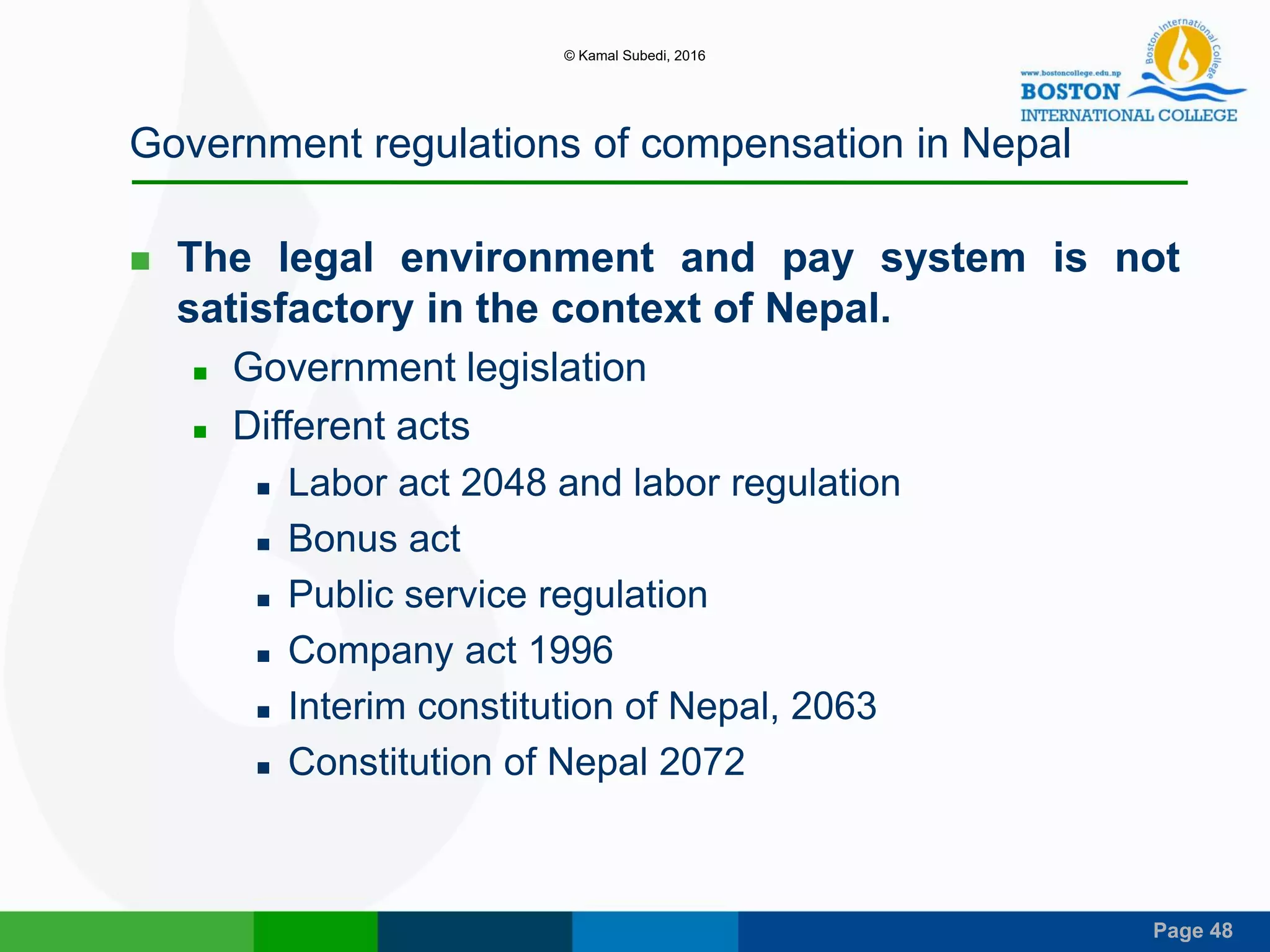 Page 48
Government regulations of compensation in Nepal
 The legal environment and pay system is not
satisfactory in the context of Nepal.
 Government legislation
 Different acts
 Labor act 2048 and labor regulation
 Bonus act
 Public service regulation
 Company act 1996
 Interim constitution of Nepal, 2063
 Constitution of Nepal 2072
© Kamal Subedi, 2016
 