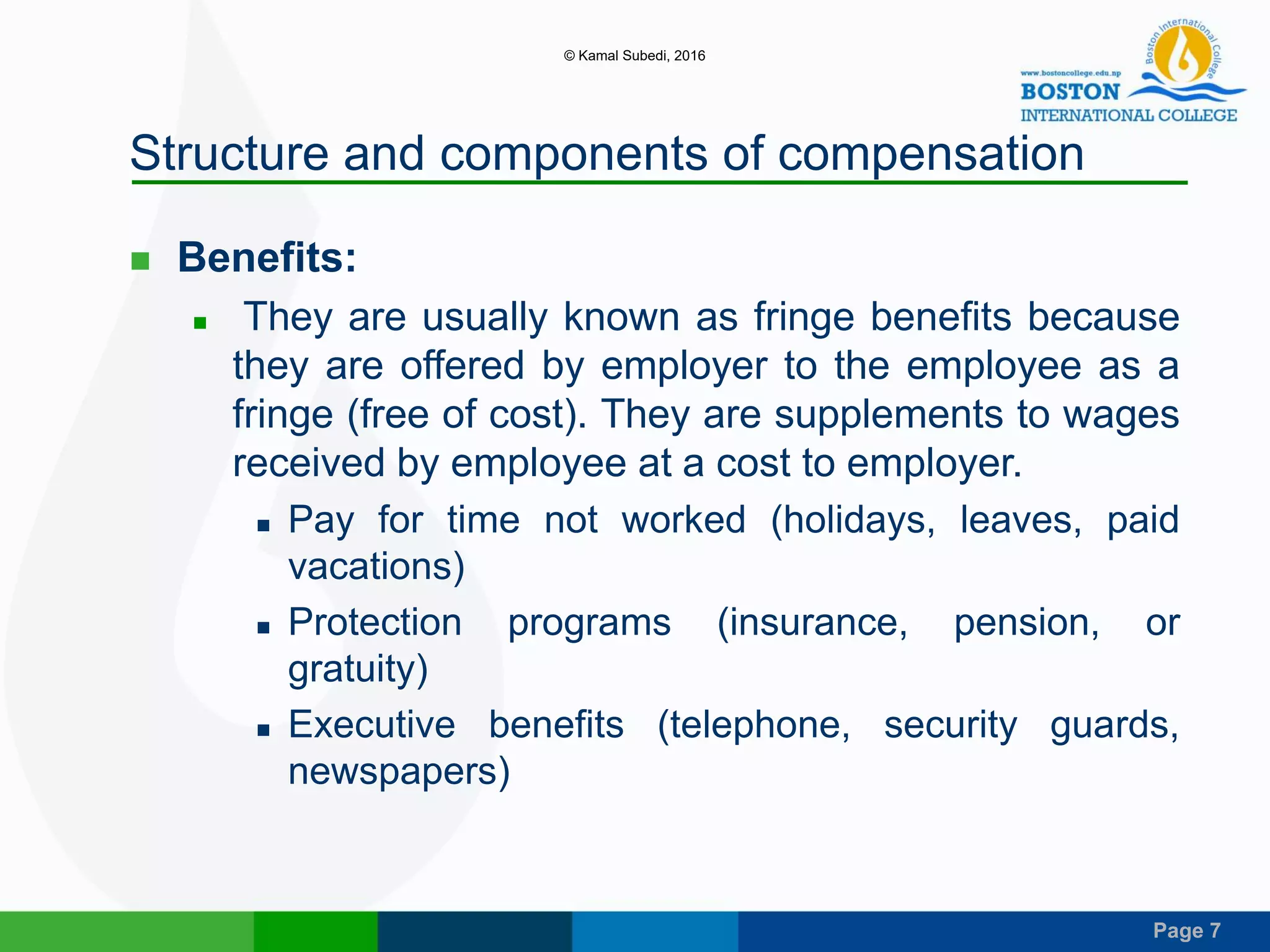 Page 7
Structure and components of compensation
 Benefits:
 They are usually known as fringe benefits because
they are offered by employer to the employee as a
fringe (free of cost). They are supplements to wages
received by employee at a cost to employer.
 Pay for time not worked (holidays, leaves, paid
vacations)
 Protection programs (insurance, pension, or
gratuity)
 Executive benefits (telephone, security guards,
newspapers)
© Kamal Subedi, 2016
 
