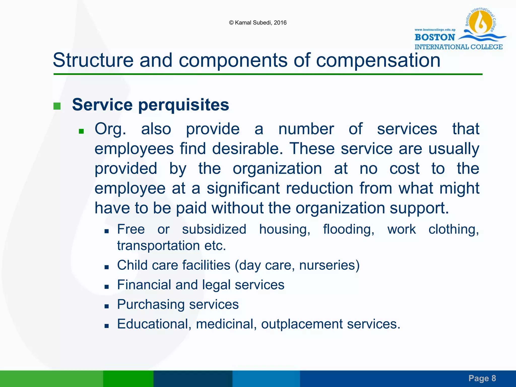 Page 8
Structure and components of compensation
 Service perquisites
 Org. also provide a number of services that
employees find desirable. These service are usually
provided by the organization at no cost to the
employee at a significant reduction from what might
have to be paid without the organization support.
 Free or subsidized housing, flooding, work clothing,
transportation etc.
 Child care facilities (day care, nurseries)
 Financial and legal services
 Purchasing services
 Educational, medicinal, outplacement services.
© Kamal Subedi, 2016
 