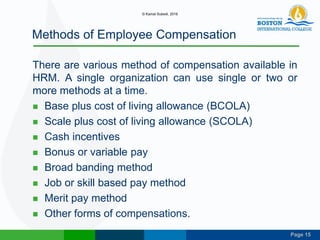 Page 15
Methods of Employee Compensation
There are various method of compensation available in
HRM. A single organization can use single or two or
more methods at a time.
 Base plus cost of living allowance (BCOLA)
 Scale plus cost of living allowance (SCOLA)
 Cash incentives
 Bonus or variable pay
 Broad banding method
 Job or skill based pay method
 Merit pay method
 Other forms of compensations.
© Kamal Subedi, 2016
 
