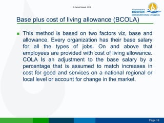 Page 16
Base plus cost of living allowance (BCOLA)
 This method is based on two factors viz, base and
allowance. Every organization has their base salary
for all the types of jobs. On and above that
employees are provided with cost of living allowance.
COLA Is an adjustment to the base salary by a
percentage that is assumed to match increases in
cost for good and services on a national regional or
local level or account for change in the market.
© Kamal Subedi, 2016
 