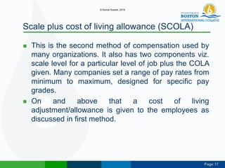 Page 17
Scale plus cost of living allowance (SCOLA)
 This is the second method of compensation used by
many organizations. It also has two components viz.
scale level for a particular level of job plus the COLA
given. Many companies set a range of pay rates from
minimum to maximum, designed for specific pay
grades.
 On and above that a cost of living
adjustment/allowance is given to the employees as
discussed in first method.
© Kamal Subedi, 2016
 