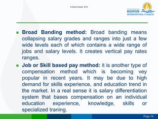 Page 19
 Broad Banding method: Broad banding means
collapsing salary grades and ranges into just a few
wide levels each of which contains a wide range of
jobs and salary levels. It creates vertical pay rates
ranges.
 Job or Skill based pay method: it is another type of
compensation method which is becoming vey
popular in recent years. It may be due to high
demand for skills experience, and education trend in
the market. In a real sense it is salary differentiation
system that bases compensation on an individual
education experience, knowledge, skills or
specialized traning.
© Kamal Subedi, 2016
 