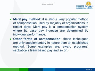 Page 20
 Merit pay method: it is also a very popular method
of compensation used by majority of organizations in
recent days. Merit pay is a compensation system
where by base pay increase are determined by
individual performance.
 Other forms of compensation: these techniques
are only supplementary in nature than an established
method. Some examples are: award programs,
sabbaticals team based pay and so on.
© Kamal Subedi, 2016
 