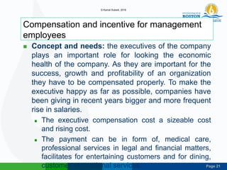 Page 21
Compensation and incentive for management
employees
 Concept and needs: the executives of the company
plays an important role for looking the economic
health of the company. As they are important for the
success, growth and profitability of an organization
they have to be compensated properly. To make the
executive happy as far as possible, companies have
been giving in recent years bigger and more frequent
rise in salaries.
 The executive compensation cost a sizeable cost
and rising cost.
 The payment can be in form of, medical care,
professional services in legal and financial matters,
facilitates for entertaining customers and for dining,
customer recreational services.
© Kamal Subedi, 2016
 