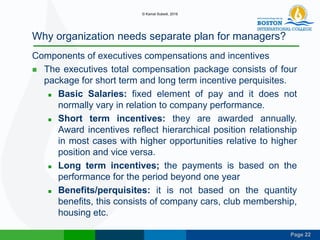 Page 22
Why organization needs separate plan for managers?
Components of executives compensations and incentives
 The executives total compensation package consists of four
package for short term and long term incentive perquisites.
 Basic Salaries: fixed element of pay and it does not
normally vary in relation to company performance.
 Short term incentives: they are awarded annually.
Award incentives reflect hierarchical position relationship
in most cases with higher opportunities relative to higher
position and vice versa.
 Long term incentives; the payments is based on the
performance for the period beyond one year
 Benefits/perquisites: it is not based on the quantity
benefits, this consists of company cars, club membership,
housing etc.
© Kamal Subedi, 2016
 