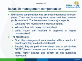 Page 23
Issues in management compensation
 Executives compensation has assumed importance in recent
years. They are increasing ever years and has become
public comment. The issue covers three major aspects.
 What and how much are the executives paid?
 Why are they paid heavy remuneration?
 What issues are involved in payment of higher
remuneration?
 The reasons are:
 First, the management compensation differs country to
country and they are kept confidential.
 Second, they are paid for the talents, and to satisfy their
GREED honest business practices must be adopted.
 Third, higher salaries and benefit do not guarantee
motivation
© Kamal Subedi, 2016
 