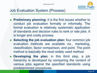 Page 26
Job Evaluation System (Process)
 Preliminary planning: it is the first issues whether to
conduct job evaluation formally or informally. The
formal evaluation is relatively systematic application
of standards and decision rules to rank or rate jobs. It
is longer and costly process.
 Selecting the job evaluation plan: four common job
evaluation methods are available viz., marketing,
classification, factor comparison, and point. The point
method is basically the most widely used method.
 Developing the plan: in this third step, a job
hierarchy is developed by comparing the content of
various jobs against the specified standards using
predetermined procedures.
© Kamal Subedi, 2016
 