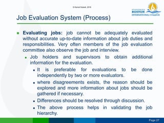 Page 27
Job Evaluation System (Process)
 Evaluating jobs: job cannot be adequately evaluated
without accurate up-to-date information about job duties and
responsibilities. Very often members of the job evaluation
committee also observe the job and interview.
 Job holders and supervisors to obtain additional
information for the evaluation.
 It is preferable for evaluations to be done
independently by two or more evaluators.
 where disagreements exists, the reason should be
explored and more information about jobs should be
gathered if necessary.
 Differences should be resolved through discussion.
 The above process helps in validating the job
hierarchy.
© Kamal Subedi, 2016
 