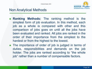 Page 29
Non Analytical Methods
 Ranking Methods: The ranking method is the
simplest form of job evaluation. In this method, each
job as a whole is compared with other and this
comparison of jobs goes on until all the jobs have
been evaluated and ranked. All jobs are ranked in the
order of their importance from the simplest to the
hardest or from the highest to the lowest.
 The importance of order of job is judged in terms of
duties, responsibilities and demands on the job
holder. The jobs are ranked according to “the whole
job” rather than a number of compensable factors.
© Kamal Subedi, 2016
 