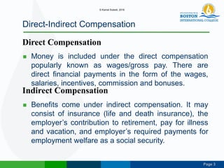 Page 3
Direct-Indirect Compensation
 Money is included under the direct compensation
popularly known as wages/gross pay. There are
direct financial payments in the form of the wages,
salaries, incentives, commission and bonuses.
 Benefits come under indirect compensation. It may
consist of insurance (life and death insurance), the
employer’s contribution to retirement, pay for illness
and vacation, and employer’s required payments for
employment welfare as a social security.
Direct Compensation
Indirect Compensation
© Kamal Subedi, 2016
 