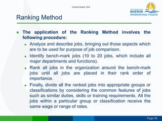 Page 30
Ranking Method
 The application of the Ranking Method involves the
following procedure:
 Analyze and describe jobs, bringing out those aspects which
are to be used for purpose of job comparison.
 Identify bench-mark jobs (10 to 20 jobs, which include all
major departments and functions).
 Rank all jobs in the organization around the bench-mark
jobs until all jobs are placed in their rank order of
importance.
 Finally, divide all the ranked jobs into appropriate groups or
classifications by considering the common features of jobs
such as similar duties, skills or training requirements. All the
jobs within a particular group or classification receive the
same wage or range of rates.
© Kamal Subedi, 2016
 