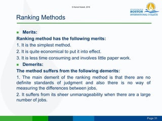 Page 31
Ranking Methods
 Merits:
Ranking method has the following merits:
1. It is the simplest method.
2. It is quite economical to put it into effect.
3. It is less time consuming and involves little paper work.
 Demerits:
The method suffers from the following demerits:
1. The main demerit of the ranking method is that there are no
definite standards of judgment and also there is no way of
measuring the differences between jobs.
2. It suffers from its sheer unmanageability when there are a large
number of jobs.
© Kamal Subedi, 2016
 