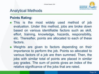 Page 34
Analytical Methods
Points Rating:
 This is the most widely used method of job
evaluation. Under this method, jobs are broke down
based on various identifiable factors such as skill,
effort, training, knowledge, hazards, responsibility,
etc. Thereafter, points are allocated to each of these
factors.
 Weights are given to factors depending on their
importance to perform the job. Points so allocated to
various factors of a job are then summed. Then, the
jobs with similar total of points are placed in similar
pay grades. The sum of points gives an index of the
relative significance of the jobs that are rated.
© Kamal Subedi, 2016
 