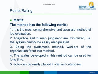 Page 35
Points Rating
 Merits:
The method has the following merits:
1. It is the most comprehensive and accurate method of
job evaluation.
2. Prejudice and human judgment are minimized, i.e.
the system cannot be easily manipulated.
3. Being the systematic method, workers of the
organization favor this method.
4. The scales developed in this method can be used for
long time.
5. Jobs can be easily placed in distinct categories.
© Kamal Subedi, 2016
 