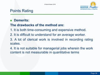Page 36
Points Rating
 Demerits:
The drawbacks of the method are:
1. It is both time-consuming and expensive method.
2. It is difficult to understand for an average worker.
3. A lot of clerical work is involved in recording rating
scales.
4. It is not suitable for managerial jobs wherein the work
content is not measurable in quantitative terms
© Kamal Subedi, 2016
 