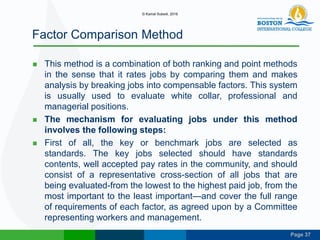 Page 37
Factor Comparison Method
 This method is a combination of both ranking and point methods
in the sense that it rates jobs by comparing them and makes
analysis by breaking jobs into compensable factors. This system
is usually used to evaluate white collar, professional and
managerial positions.
 The mechanism for evaluating jobs under this method
involves the following steps:
 First of all, the key or benchmark jobs are selected as
standards. The key jobs selected should have standards
contents, well accepted pay rates in the community, and should
consist of a representative cross-section of all jobs that are
being evaluated-from the lowest to the highest paid job, from the
most important to the least important—and cover the full range
of requirements of each factor, as agreed upon by a Committee
representing workers and management.
© Kamal Subedi, 2016
 