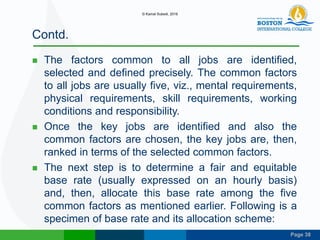 Page 38
Contd.
 The factors common to all jobs are identified,
selected and defined precisely. The common factors
to all jobs are usually five, viz., mental requirements,
physical requirements, skill requirements, working
conditions and responsibility.
 Once the key jobs are identified and also the
common factors are chosen, the key jobs are, then,
ranked in terms of the selected common factors.
 The next step is to determine a fair and equitable
base rate (usually expressed on an hourly basis)
and, then, allocate this base rate among the five
common factors as mentioned earlier. Following is a
specimen of base rate and its allocation scheme:
© Kamal Subedi, 2016
 