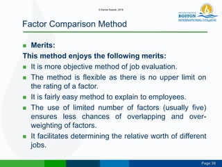 Page 39
Factor Comparison Method
 Merits:
This method enjoys the following merits:
 It is more objective method of job evaluation.
 The method is flexible as there is no upper limit on
the rating of a factor.
 It is fairly easy method to explain to employees.
 The use of limited number of factors (usually five)
ensures less chances of overlapping and over-
weighting of factors.
 It facilitates determining the relative worth of different
jobs.
© Kamal Subedi, 2016
 