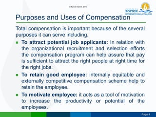 Page 4
Purposes and Uses of Compensation
Total compensation is important because of the several
purposes it can serve including.
 To attract potential job applicants: In relation with
the organizational recruitment and selection efforts
the compensation program can help assure that pay
is sufficient to attract the right people at right time for
the right jobs.
 To retain good employee: internally equitable and
externally competitive compensation scheme help to
retain the employee.
 To motivate employee: it acts as a tool of motivation
to increase the productivity or potential of the
employees.
© Kamal Subedi, 2016
 